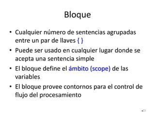 Bloque
• Cualquier número de sentencias agrupadas
entre un par de llaves { }
• Puede ser usado en cualquier lugar donde se
acepta una sentencia simple
• El bloque define el ámbito (scope) de las
variables
• El bloque provee contornos para el control de
flujo del procesamiento
23
 
