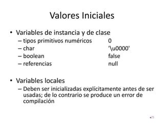 Valores Iniciales
• Variables de instancia y de clase
– tipos primitivos numéricos 0
– char 'u0000'
– boolean false
– referencias null
• Variables locales
– Deben ser inicializadas explícitamente antes de ser
usadas; de lo contrario se produce un error de
compilación
25
 