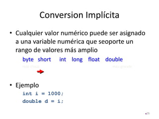 Conversion Implícita
• Cualquier valor numérico puede ser asignado
a una variable numérica que seoporte un
rango de valores más amplio
byte short int long float double
más chico más grande
• Ejemplo
int i = 1000;
double d = i;
29
 