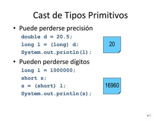 Cast de Tipos Primitivos
• Puede perderse precisión
double d = 20.5;
long l = (long) d;
System.out.println(l);
• Pueden perderse dígitos
long l = 1000000;
short s;
s = (short) l;
System.out.println(s);
31
20
16960
 
