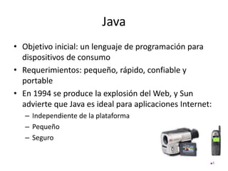 Java
• Objetivo inicial: un lenguaje de programación para
dispositivos de consumo
• Requerimientos: pequeño, rápido, confiable y
portable
• En 1994 se produce la explosión del Web, y Sun
advierte que Java es ideal para aplicaciones Internet:
– Independiente de la plataforma
– Pequeño
– Seguro
4
 