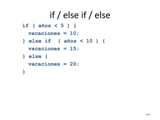 if / else if / else
if ( años < 5 ) {
vacaciones = 10;
} else if ( años < 10 ) {
vacaciones = 15;
} else {
vacaciones = 20;
}
46
 