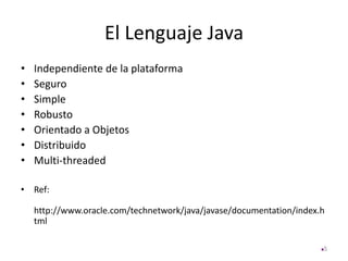 El Lenguaje Java
• Independiente de la plataforma
• Seguro
• Simple
• Robusto
• Orientado a Objetos
• Distribuido
• Multi-threaded
• Ref:
http://www.oracle.com/technetwork/java/javase/documentation/index.h
tml
5
 