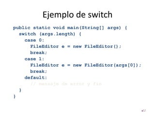 Ejemplo de switch
public static void main(String[] args) {
switch (args.length) {
case 0:
FileEditor e = new FileEditor();
break;
case 1:
FileEditor e = new FileEditor(args[0]);
break;
default:
// mensaje de error y fin
}
}
52
 