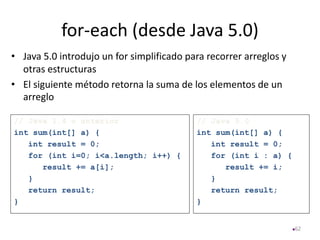for-each (desde Java 5.0)
• Java 5.0 introdujo un for simplificado para recorrer arreglos y
otras estructuras
• El siguiente método retorna la suma de los elementos de un
arreglo
62
// Java 1.4 o anterior
int sum(int[] a) {
int result = 0;
for (int i=0; i<a.length; i++) {
result += a[i];
}
return result;
}
// Java 5.0
int sum(int[] a) {
int result = 0;
for (int i : a) {
result += i;
}
return result;
}
 