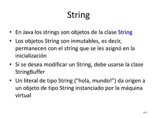 String
• En Java los strings son objetos de la clase String
• Los objetos String son inmutables, es decir,
permanecen con el string que se les asignó en la
inicialización
• Si se desea modificar un String, debe usarse la clase
StringBuffer
• Un literal de tipo String ("hola, mundo!") da origen a
un objeto de tipo String instanciado por la máquina
virtual
63
 