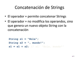 Concatenación de Strings
• El operador + permite concatenar Strings
• El operador + no modifica los operandos, sino
que genera un nuevo objeto String con la
concatenación
String s1 = "Hola";
String s2 = ", mundo!";
s1 = s1 + s2; // s1: "Hola, mundo!"
64
 