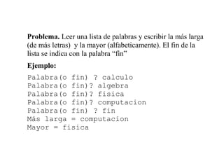 Problema. Leer una lista de palabras y escribir la más larga
(de más letras) y la mayor (alfabeticamente). El fin de la
lista se indica con la palabra “fin”
Ejemplo:
Palabra(o fin) ? calculo
Palabra(o fin)? algebra
Palabra(o fin)? fisica
Palabra(o fin)? computacion
Palabra(o fin) ? fin
Más larga = computacion
Mayor = fisica
 