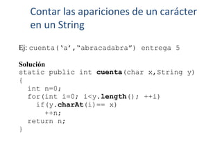 Ej: cuenta(‘a’,“abracadabra”) entrega 5
Solución
static public int cuenta(char x,String y)
{
int n=0;
for(int i=0; i<y.length(); ++i)
if(y.charAt(i)== x)
++n;
return n;
}
Contar las apariciones de un carácter
en un String
 