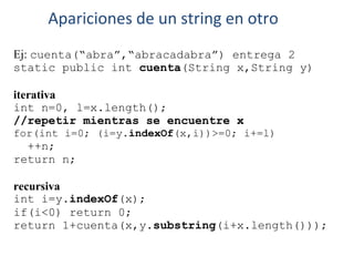 Ej: cuenta(“abra”,“abracadabra”) entrega 2
static public int cuenta(String x,String y)
iterativa
int n=0, l=x.length();
//repetir mientras se encuentre x
for(int i=0; (i=y.indexOf(x,i))>=0; i+=l)
++n;
return n;
recursiva
int i=y.indexOf(x);
if(i<0) return 0;
return 1+cuenta(x,y.substring(i+x.length()));
Apariciones de un string en otro
 