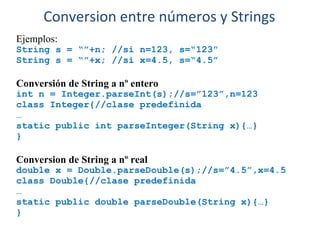 Ejemplos:
String s = “”+n; //si n=123, s=“123”
String s = “”+x; //si x=4.5, s=“4.5”
Conversión de String a nº entero
int n = Integer.parseInt(s);//s=”123”,n=123
class Integer{//clase predefinida
…
static public int parseInteger(String x){…}
}
Conversion de String a nº real
double x = Double.parseDouble(s);//s=”4.5”,x=4.5
class Double{//clase predefinida
…
static public double parseDouble(String x){…}
}
Conversion entre números y Strings
 
