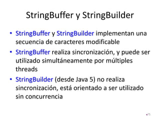 StringBuffer y StringBuilder
• StringBuffer y StringBuilder implementan una
secuencia de caracteres modificable
• StringBuffer realiza sincronización, y puede ser
utilizado simultáneamente por múltiples
threads
• StringBuilder (desde Java 5) no realiza
sincronización, está orientado a ser utilizado
sin concurrencia
75
 