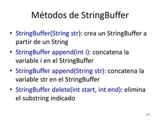 Métodos de StringBuffer
• StringBuffer(String str): crea un StringBuffer a
partir de un String
• StringBuffer append(int i): concatena la
variable i en el StringBuffer
• StringBuffer append(String str): concatena la
variable str en el StringBuffer
• StringBuffer delete(int start, int end): elimina
el substring indicado
76
 