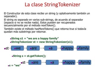 La clase StringTokenizer
El Constructor de esta clase recibe un string (y optativamente también un
separador).
El string es separado en varios sub-strings, de acuerdo al separador
(espacio si no se recibe nada). Estos pueden ser recuperados
secuencialmente por el método nextToken().
También existe el método hasMoreTokens() que retorna true si todavía
quedan más substrings por retornar.
we are a happy
String s1 = “we are a happy family”
StringTokenizer st = new StringTokenizer(s1);
family
st
String s = st.getToken();
are a happy family
st
s = “we”
 