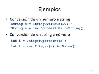 Ejemplos
• Conversión de un número a string
String s = String.valueOf(100);
String s = new Double(100).toString();
• Conversión de un string a número
int i = Integer.parseInt(s);
int i = new Integer(s).intValue();
79
 