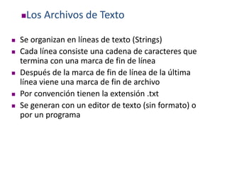 Los Archivos de Texto
 Se organizan en líneas de texto (Strings)
 Cada línea consiste una cadena de caracteres que
termina con una marca de fin de línea
 Después de la marca de fin de línea de la última
línea viene una marca de fin de archivo
 Por convención tienen la extensión .txt
 Se generan con un editor de texto (sin formato) o
por un programa
 