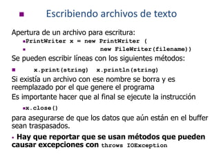  Escribiendo archivos de texto
Apertura de un archivo para escritura:
PrintWriter x = new PrintWriter (
 new FileWriter(filename))
Se pueden escribir líneas con los siguientes métodos:
 x.print(string) x.println(string)
Si existía un archivo con ese nombre se borra y es
reemplazado por el que genere el programa
Es importante hacer que al final se ejecute la instrucción
x.close()
para asegurarse de que los datos que aún están en el buffer
sean traspasados.
• Hay que reportar que se usan métodos que pueden
causar excepciones con throws IOException
 