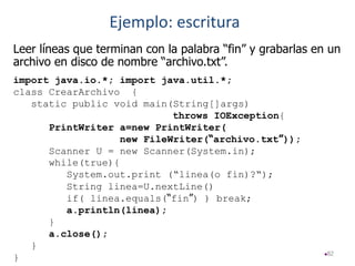 82
Leer líneas que terminan con la palabra “fin” y grabarlas en un
archivo en disco de nombre “archivo.txt”.
import java.io.*; import java.util.*;
class CrearArchivo {
static public void main(String[]args)
throws IOException{
PrintWriter a=new PrintWriter(
new FileWriter(“archivo.txt”));
Scanner U = new Scanner(System.in);
while(true){
System.out.print (“linea(o fin)?“);
String linea=U.nextLine()
if( linea.equals(“fin”) ) break;
a.println(linea);
}
a.close();
}
}
Ejemplo: escritura
 