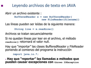  Leyendo archivos de texto en JAVA
Abrir un archivo existente :
BufferedReader x = new BufferedReader(
new FileReader(filename))
Las líneas pueden ser leídas de la siguiente manera:
String line = x.readLine()
Archivos se tratan secuencialmente
Si no quedan líneas por leer en el archivo, el método
readLine() retornará el valor null.
Hay que “importar” las clases BufferedReader y FileReader
poniendo al comienzo del programa la instrucción
import java.io.*;
• Hay que “reportar” las llamadas a métodos que
pueden causar excepciones con throws IOException
 