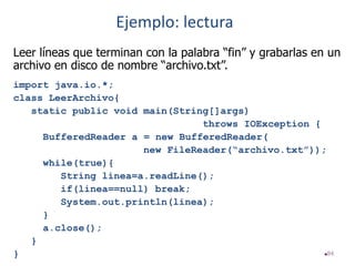 84
Leer líneas que terminan con la palabra “fin” y grabarlas en un
archivo en disco de nombre “archivo.txt”.
import java.io.*;
class LeerArchivo{
static public void main(String[]args)
throws IOException {
BufferedReader a = new BufferedReader(
new FileReader(“archivo.txt”));
while(true){
String linea=a.readLine();
if(linea==null) break;
System.out.println(linea);
}
a.close();
}
}
Ejemplo: lectura
 