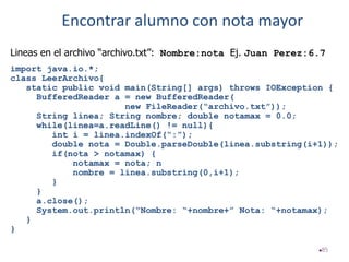 85
Lineas en el archivo “archivo.txt”: Nombre:nota Ej. Juan Perez:6.7
import java.io.*;
class LeerArchivo{
static public void main(String[] args) throws IOException {
BufferedReader a = new BufferedReader(
new FileReader(“archivo.txt”));
String linea; String nombre; double notamax = 0.0;
while(linea=a.readLine() != null){
int i = linea.indexOf(“:”);
double nota = Double.parseDouble(linea.substring(i+1));
if(nota > notamax) {
notamax = nota; n
nombre = linea.substring(0,i+1);
}
}
a.close();
System.out.println(“Nombre: “+nombre+” Nota: “+notamax);
}
}
Encontrar alumno con nota mayor
 