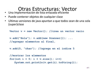 Otras Estructuras: Vector
• Una implementación de lista enlazada eficiente
• Puede contener objetos de cualquier clase
• Ultimas versiones de java apuntan a que todos sean de una sola
(super)clase
Vector v = new Vector(); //crea un vector vacio
v.add(“Hola”); v.add(new Scanner()); ...
//agregar elementos al final,
v.add(5, “chao”); //agrega en el indice 5
//mostrar los elementos
for(int i = 0; i < v.size(); i++)
System.out.println(v.get(i).toString());
86
 