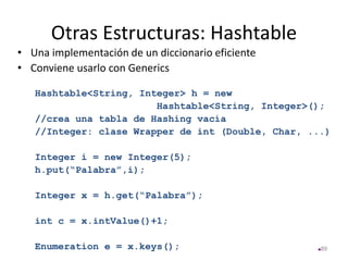Otras Estructuras: Hashtable
• Una implementación de un diccionario eficiente
• Conviene usarlo con Generics
Hashtable<String, Integer> h = new
Hashtable<String, Integer>();
//crea una tabla de Hashing vacía
//Integer: clase Wrapper de int (Double, Char, ...)
Integer i = new Integer(5);
h.put(“Palabra”,i);
Integer x = h.get(“Palabra”);
int c = x.intValue()+1;
Enumeration e = x.keys(); 89
 