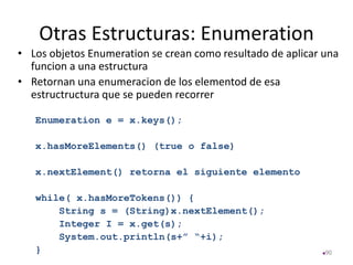 Otras Estructuras: Enumeration
• Los objetos Enumeration se crean como resultado de aplicar una
funcion a una estructura
• Retornan una enumeracion de los elementod de esa
estructructura que se pueden recorrer
Enumeration e = x.keys();
x.hasMoreElements() (true o false)
x.nextElement() retorna el siguiente elemento
while( x.hasMoreTokens()) {
String s = (String)x.nextElement();
Integer I = x.get(s);
System.out.println(s+” “+i);
} 90
 