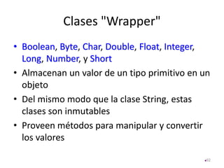 Clases "Wrapper"
• Boolean, Byte, Char, Double, Float, Integer,
Long, Number, y Short
• Almacenan un valor de un tipo primitivo en un
objeto
• Del mismo modo que la clase String, estas
clases son inmutables
• Proveen métodos para manipular y convertir
los valores
92
 