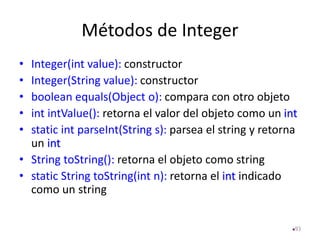 Métodos de Integer
• Integer(int value): constructor
• Integer(String value): constructor
• boolean equals(Object o): compara con otro objeto
• int intValue(): retorna el valor del objeto como un int
• static int parseInt(String s): parsea el string y retorna
un int
• String toString(): retorna el objeto como string
• static String toString(int n): retorna el int indicado
como un string
93
 