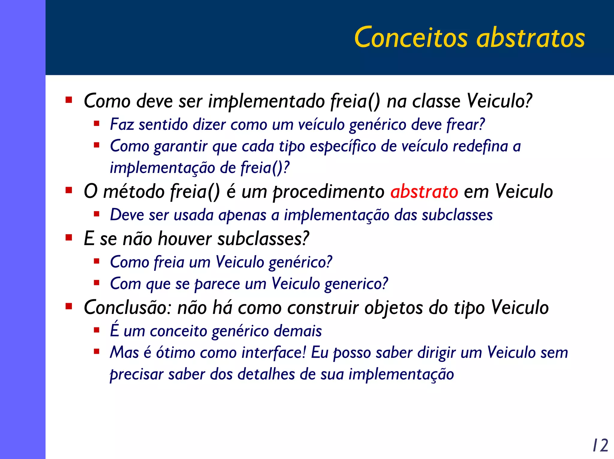 Conceitos abstratos
Como deve ser implementado freia() na classe Veiculo?
Faz sentido dizer como um veículo genérico deve frear?
Como garantir que cada tipo específico de veículo redefina a
implementação de freia()?

O método freia() é um procedimento abstrato em Veiculo
Deve ser usada apenas a implementação das subclasses

E se não houver subclasses?
Como freia um Veiculo genérico?
Com que se parece um Veiculo generico?

Conclusão: não há como construir objetos do tipo Veiculo
É um conceito genérico demais
Mas é ótimo como interface! Eu posso saber dirigir um Veiculo sem
precisar saber dos detalhes de sua implementação

12

 