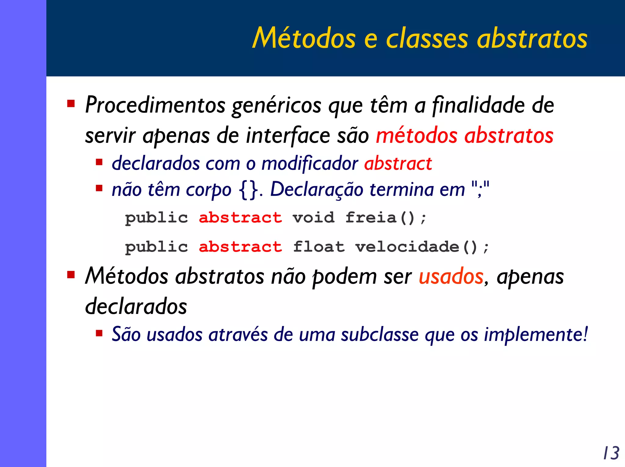 Métodos e classes abstratos
Procedimentos genéricos que têm a finalidade de
servir apenas de interface são métodos abstratos
declarados com o modificador abstract
não têm corpo {}. Declaração termina em ";"
public abstract void freia();
public abstract float velocidade();

Métodos abstratos não podem ser usados, apenas
declarados
São usados através de uma subclasse que os implemente!

13

 