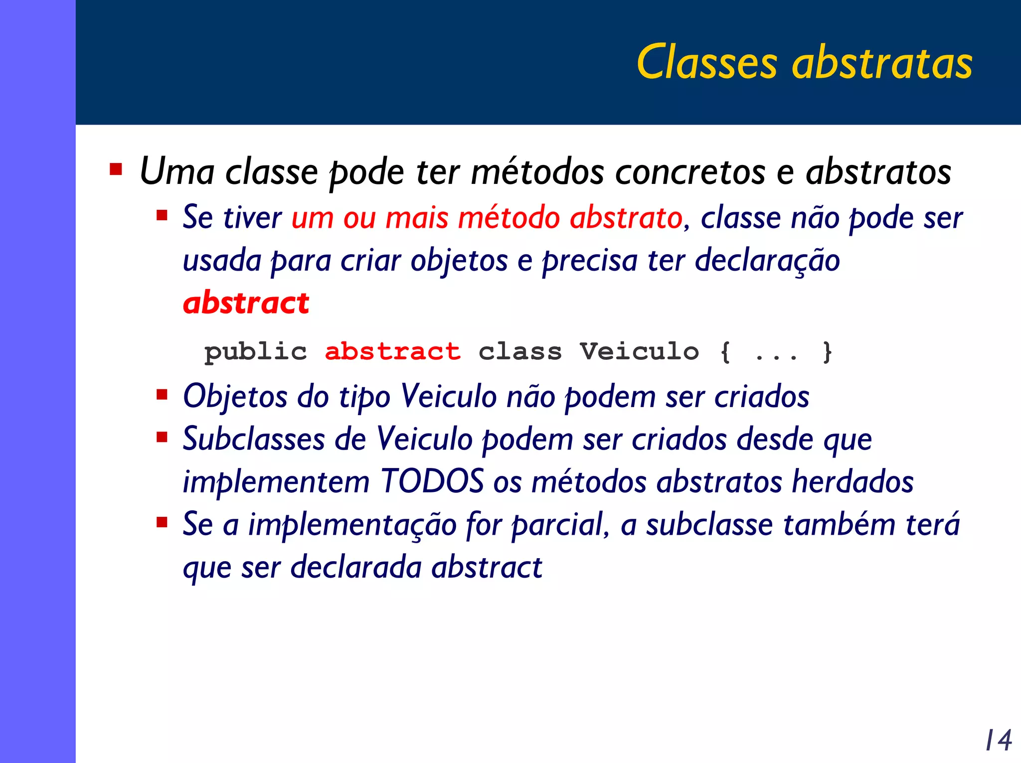 Classes abstratas
Uma classe pode ter métodos concretos e abstratos
Se tiver um ou mais método abstrato, classe não pode ser
usada para criar objetos e precisa ter declaração
abstract
public abstract class Veiculo { ... }

Objetos do tipo Veiculo não podem ser criados
Subclasses de Veiculo podem ser criados desde que
implementem TODOS os métodos abstratos herdados
Se a implementação for parcial, a subclasse também terá
que ser declarada abstract

14

 