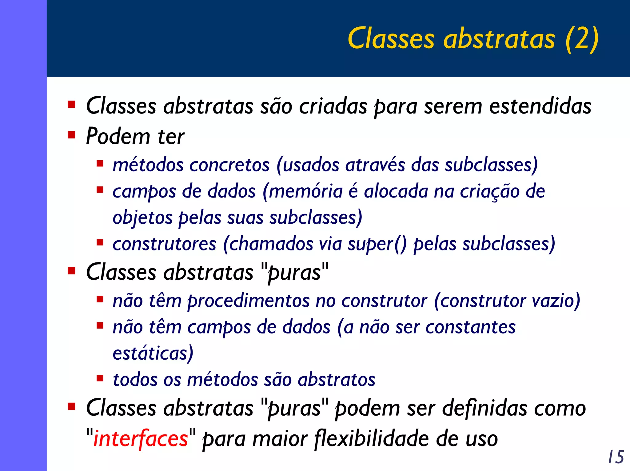 Classes abstratas (2)
Classes abstratas são criadas para serem estendidas
Podem ter
métodos concretos (usados através das subclasses)
campos de dados (memória é alocada na criação de
objetos pelas suas subclasses)
construtores (chamados via super() pelas subclasses)

Classes abstratas "puras"
não têm procedimentos no construtor (construtor vazio)
não têm campos de dados (a não ser constantes
estáticas)
todos os métodos são abstratos

Classes abstratas "puras" podem ser definidas como
"interfaces" para maior flexibilidade de uso

15

 