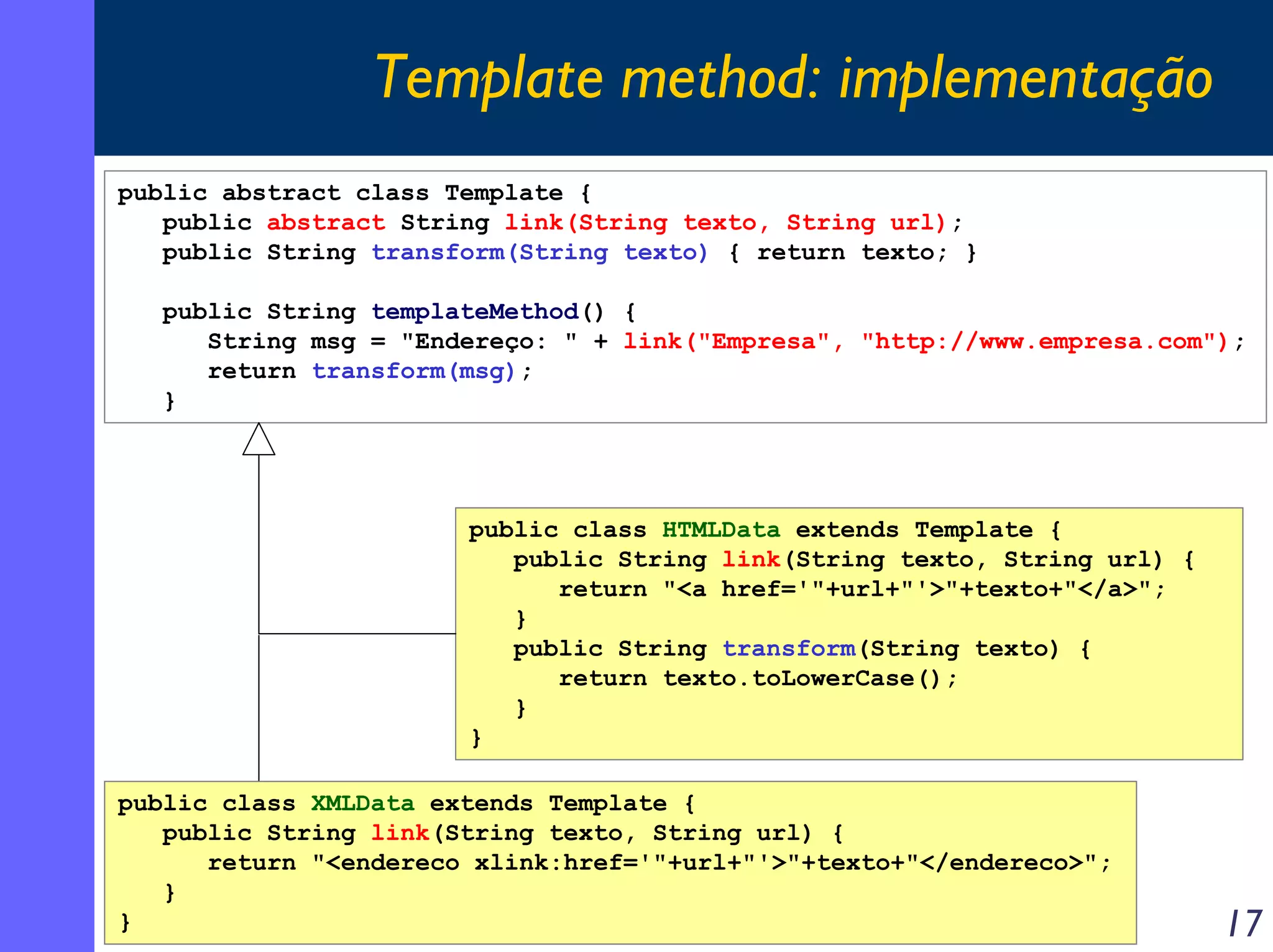 Template method: implementação
public abstract class Template {
public abstract String link(String texto, String url);
public String transform(String texto) { return texto; }
public String templateMethod() {
String msg = "Endereço: " + link("Empresa", "http://www.empresa.com");
return transform(msg);
}

public class HTMLData extends Template {
public String link(String texto, String url) {
return "<a href='"+url+"'>"+texto+"</a>";
}
public String transform(String texto) {
return texto.toLowerCase();
}
}
public class XMLData extends Template {
public String link(String texto, String url) {
return "<endereco xlink:href='"+url+"'>"+texto+"</endereco>";
}
}

17

 