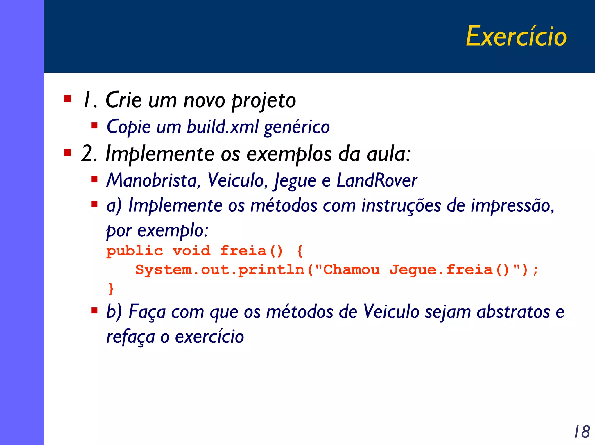 Exercício
1. Crie um novo projeto
Copie um build.xml genérico

2. Implemente os exemplos da aula:
Manobrista, Veiculo, Jegue e LandRover
a) Implemente os métodos com instruções de impressão,
por exemplo:
public void freia() {
System.out.println("Chamou Jegue.freia()");
}

b) Faça com que os métodos de Veiculo sejam abstratos e
refaça o exercício

18

 