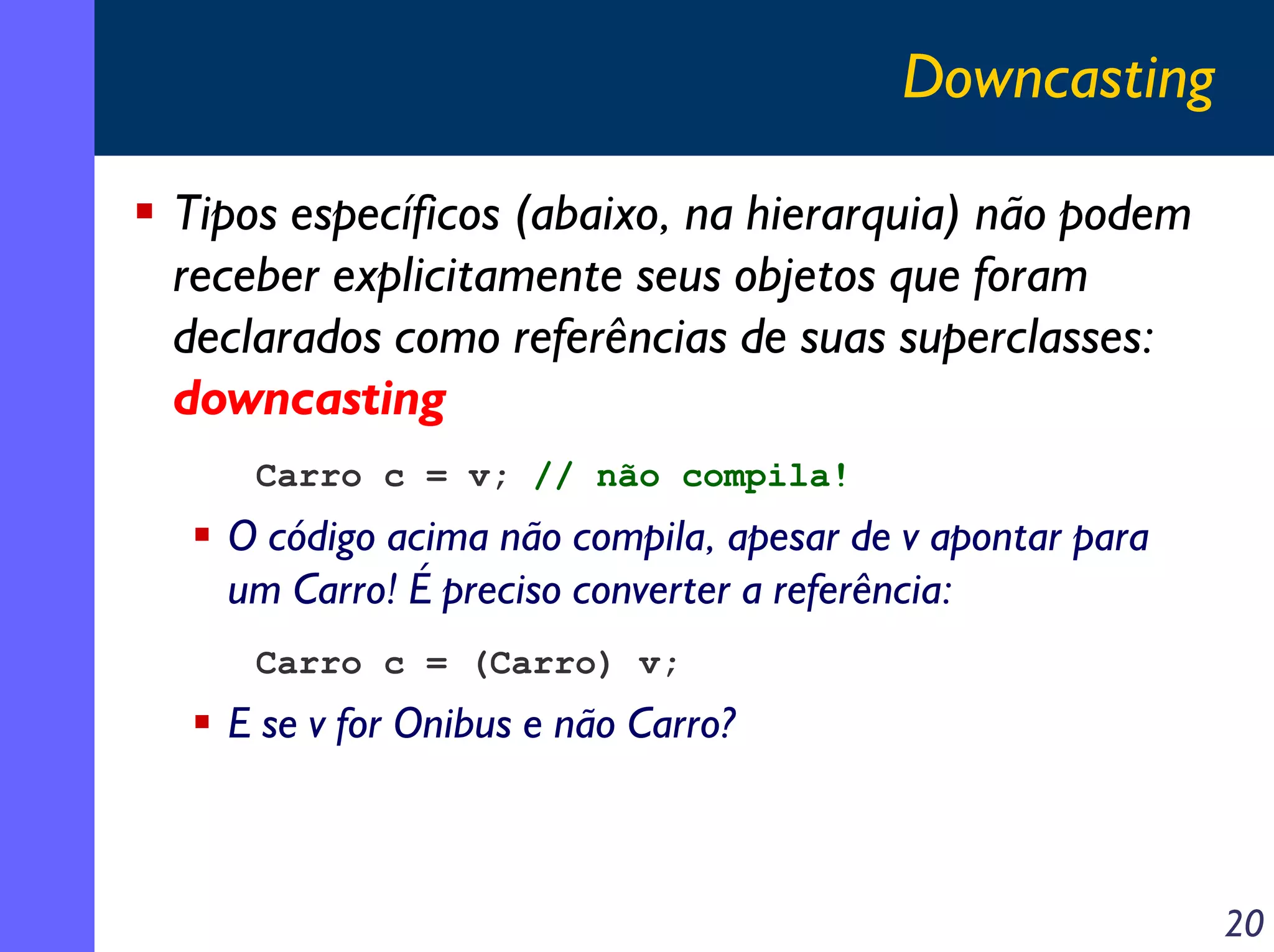 Downcasting
Tipos específicos (abaixo, na hierarquia) não podem
receber explicitamente seus objetos que foram
declarados como referências de suas superclasses:
downcasting
Carro c = v; // não compila!

O código acima não compila, apesar de v apontar para
um Carro! É preciso converter a referência:
Carro c = (Carro) v;

E se v for Onibus e não Carro?

20

 