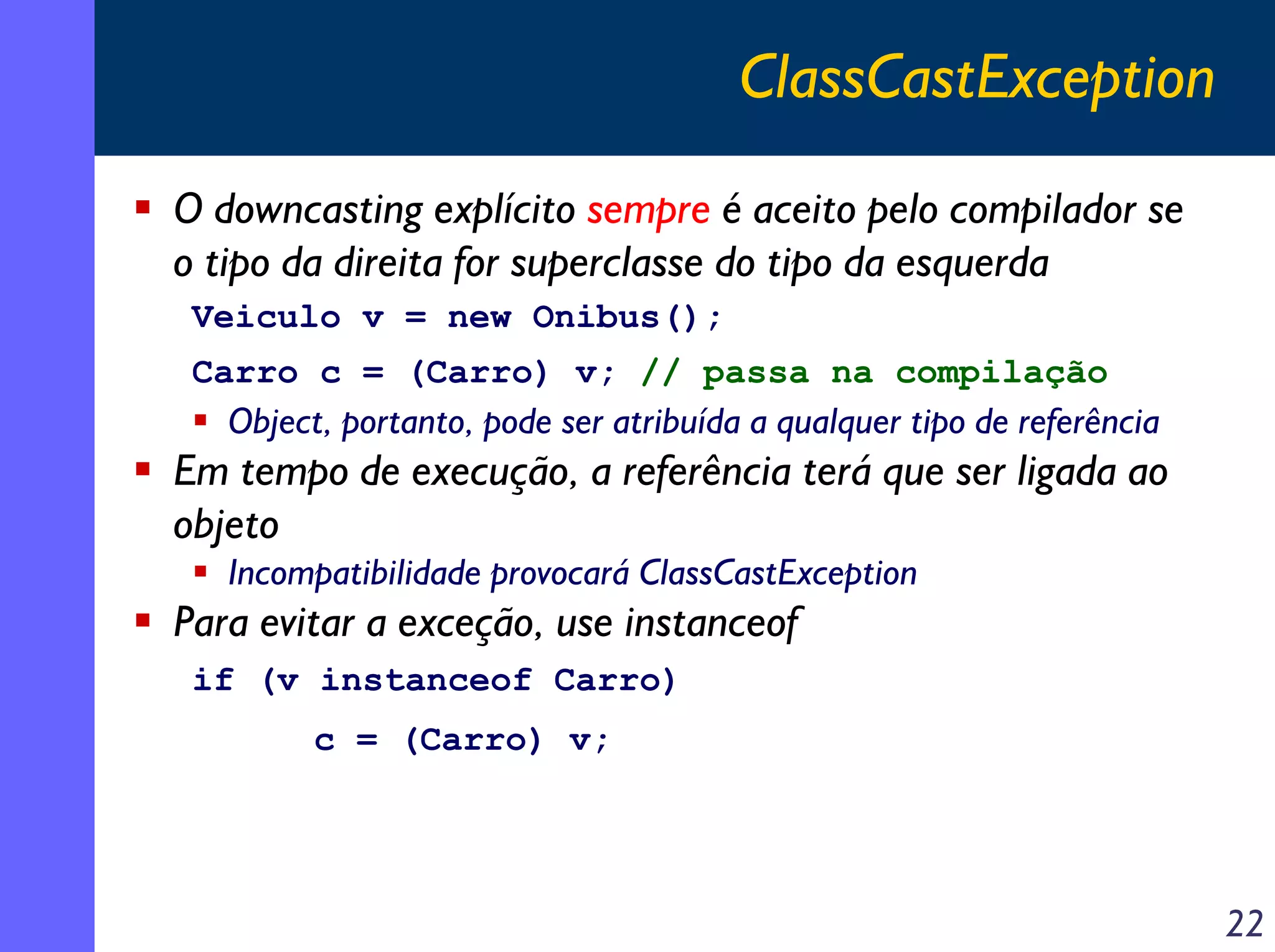 ClassCastException
O downcasting explícito sempre é aceito pelo compilador se
o tipo da direita for superclasse do tipo da esquerda
Veiculo v = new Onibus();
Carro c = (Carro) v; // passa na compilação

Object, portanto, pode ser atribuída a qualquer tipo de referência

Em tempo de execução, a referência terá que ser ligada ao
objeto
Incompatibilidade provocará ClassCastException

Para evitar a exceção, use instanceof
if (v instanceof Carro)
c = (Carro) v;

22

 