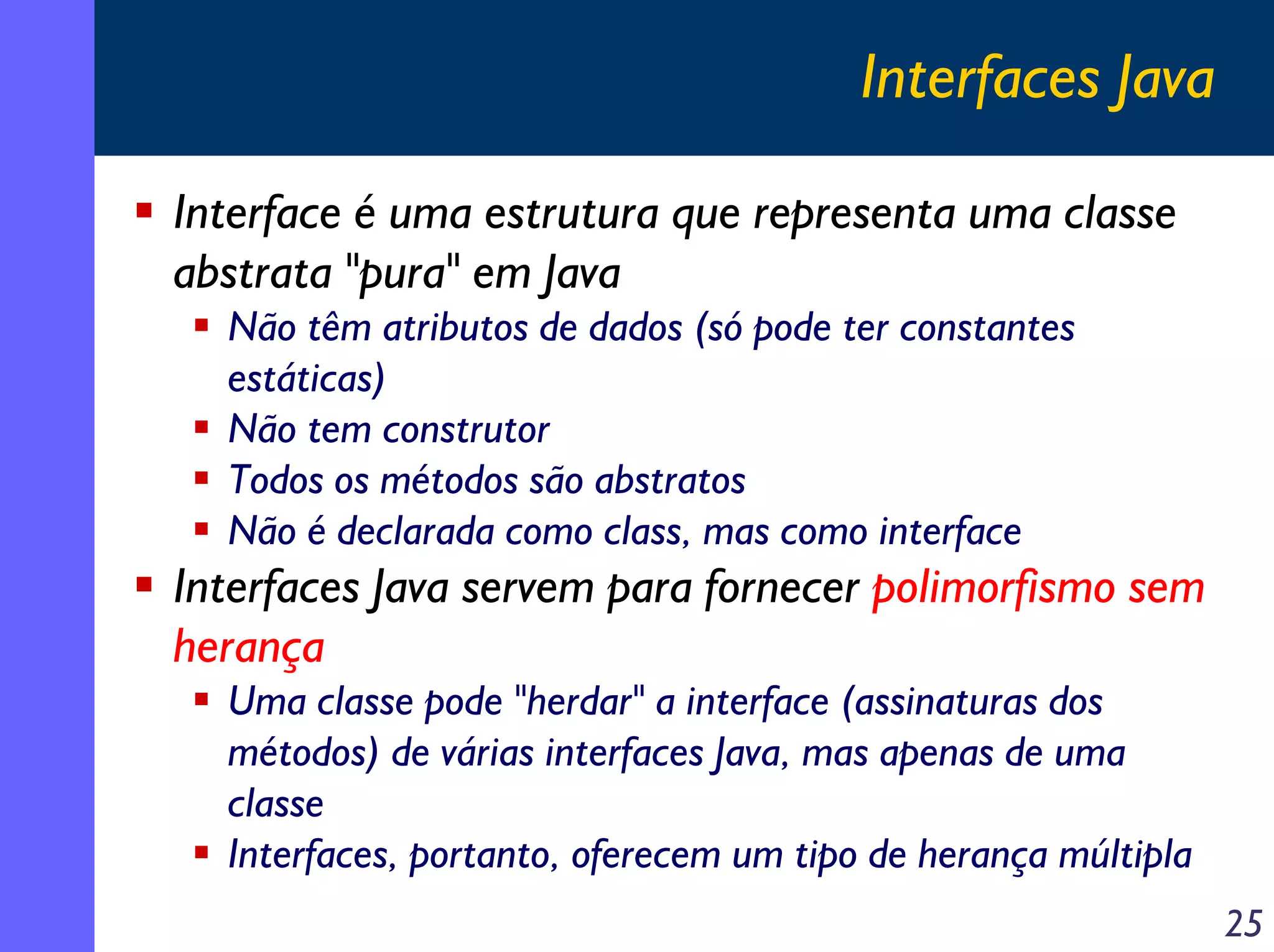 Interfaces Java
Interface é uma estrutura que representa uma classe
abstrata "pura" em Java
Não têm atributos de dados (só pode ter constantes
estáticas)
Não tem construtor
Todos os métodos são abstratos
Não é declarada como class, mas como interface

Interfaces Java servem para fornecer polimorfismo sem
herança
Uma classe pode "herdar" a interface (assinaturas dos
métodos) de várias interfaces Java, mas apenas de uma
classe
Interfaces, portanto, oferecem um tipo de herança múltipla
25

 