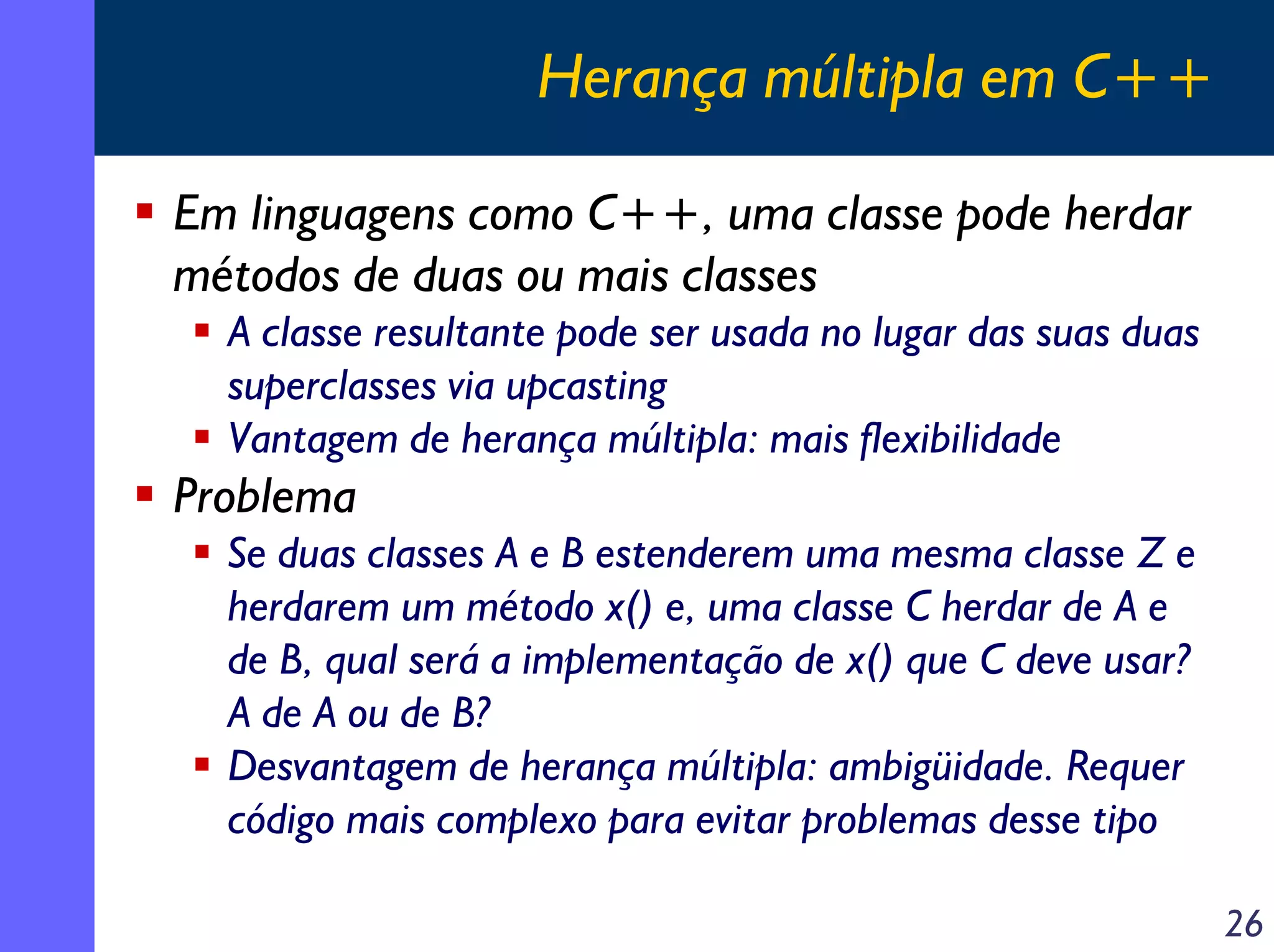 Herança múltipla em C++
Em linguagens como C++, uma classe pode herdar
métodos de duas ou mais classes
A classe resultante pode ser usada no lugar das suas duas
superclasses via upcasting
Vantagem de herança múltipla: mais flexibilidade

Problema
Se duas classes A e B estenderem uma mesma classe Z e
herdarem um método x() e, uma classe C herdar de A e
de B, qual será a implementação de x() que C deve usar?
A de A ou de B?
Desvantagem de herança múltipla: ambigüidade. Requer
código mais complexo para evitar problemas desse tipo
26

 