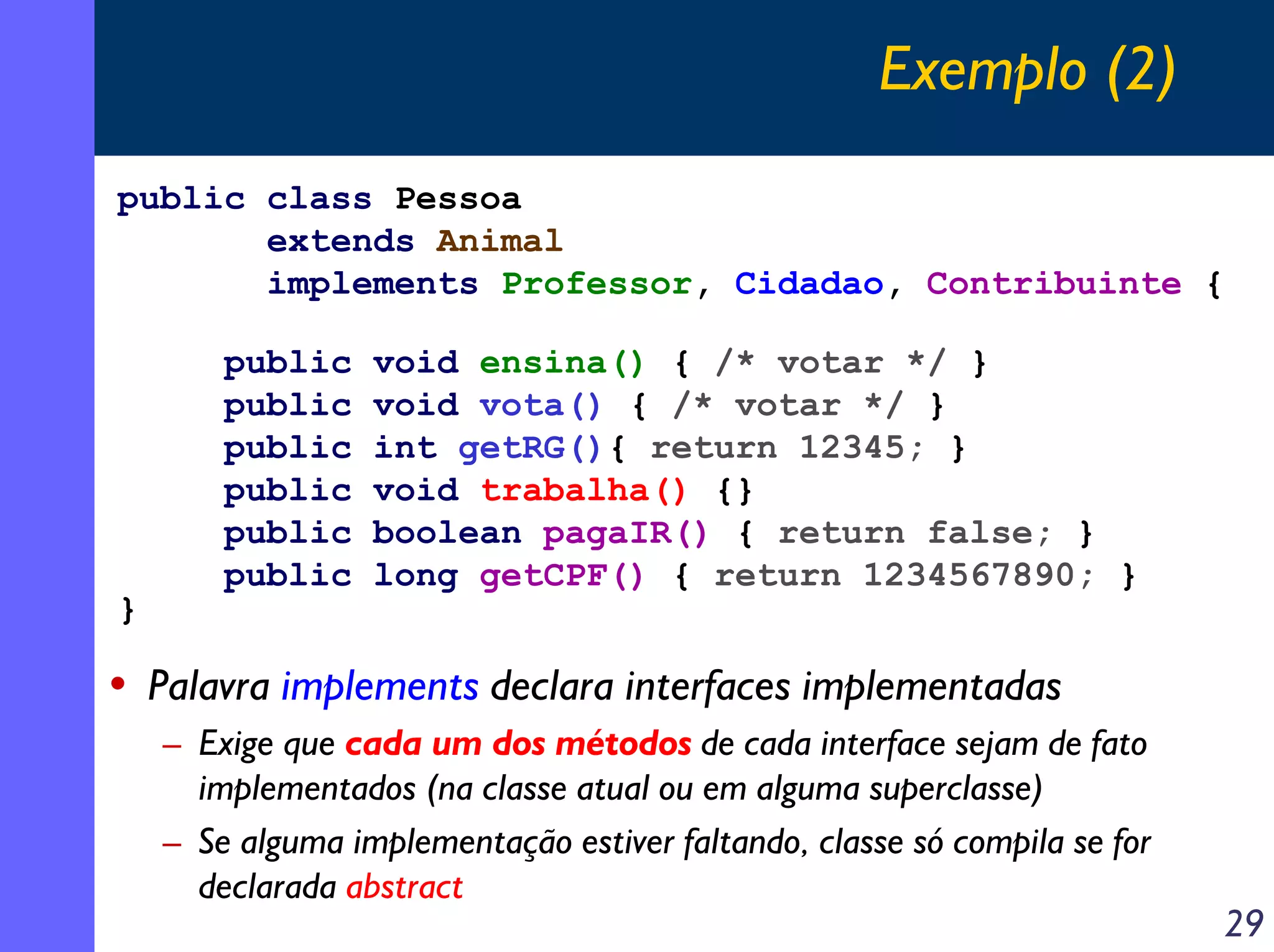 Exemplo (2)
public class Pessoa
extends Animal
implements Professor, Cidadao, Contribuinte {

}

public
public
public
public
public
public

void ensina() { /* votar */ }
void vota() { /* votar */ }
int getRG(){ return 12345; }
void trabalha() {}
boolean pagaIR() { return false; }
long getCPF() { return 1234567890; }

• Palavra implements declara interfaces implementadas
– Exige que cada um dos métodos de cada interface sejam de fato
implementados (na classe atual ou em alguma superclasse)
– Se alguma implementação estiver faltando, classe só compila se for
declarada abstract

29

 