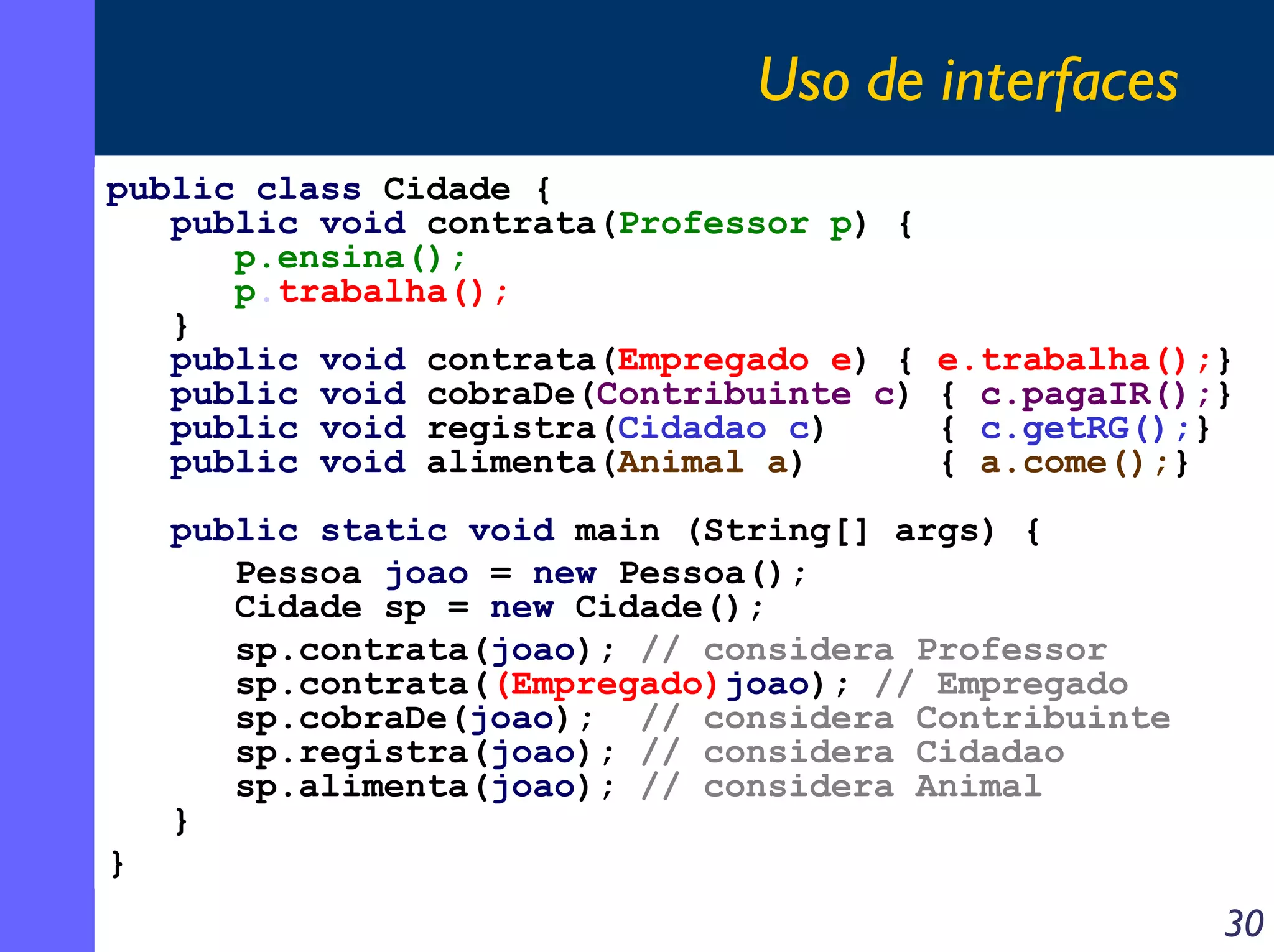 Uso de interfaces
public class Cidade {
public void contrata(Professor p) {
p.ensina();
p.trabalha();
}
public void contrata(Empregado e) {
public void cobraDe(Contribuinte c)
public void registra(Cidadao c)
public void alimenta(Animal a)

e.trabalha();}
{ c.pagaIR();}
{ c.getRG();}
{ a.come();}

public static void main (String[] args) {
Pessoa joao = new Pessoa();
Cidade sp = new Cidade();
sp.contrata(joao); // considera Professor
sp.contrata((Empregado)joao); // Empregado
sp.cobraDe(joao); // considera Contribuinte
sp.registra(joao); // considera Cidadao
sp.alimenta(joao); // considera Animal
}
}

30

 