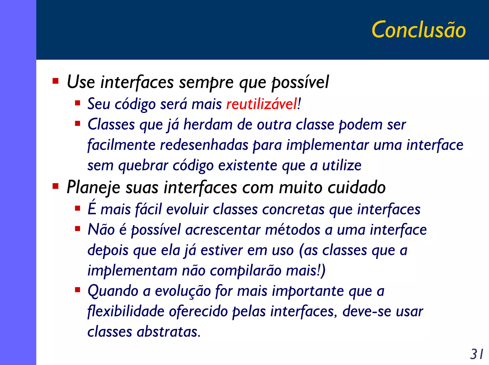 Conclusão
Use interfaces sempre que possível
Seu código será mais reutilizável!
Classes que já herdam de outra classe podem ser
facilmente redesenhadas para implementar uma interface
sem quebrar código existente que a utilize

Planeje suas interfaces com muito cuidado
É mais fácil evoluir classes concretas que interfaces
Não é possível acrescentar métodos a uma interface
depois que ela já estiver em uso (as classes que a
implementam não compilarão mais!)
Quando a evolução for mais importante que a
flexibilidade oferecido pelas interfaces, deve-se usar
classes abstratas.
31

 