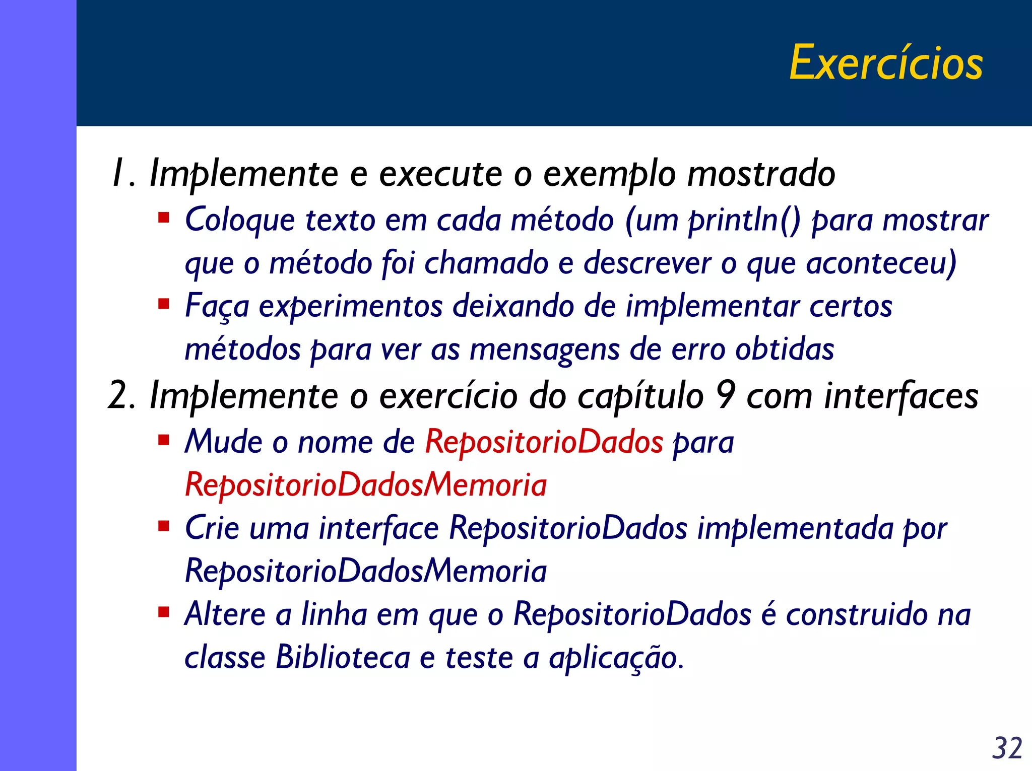 Exercícios
1. Implemente e execute o exemplo mostrado
Coloque texto em cada método (um println() para mostrar
que o método foi chamado e descrever o que aconteceu)
Faça experimentos deixando de implementar certos
métodos para ver as mensagens de erro obtidas

2. Implemente o exercício do capítulo 9 com interfaces
Mude o nome de RepositorioDados para
RepositorioDadosMemoria
Crie uma interface RepositorioDados implementada por
RepositorioDadosMemoria
Altere a linha em que o RepositorioDados é construido na
classe Biblioteca e teste a aplicação.
32

 