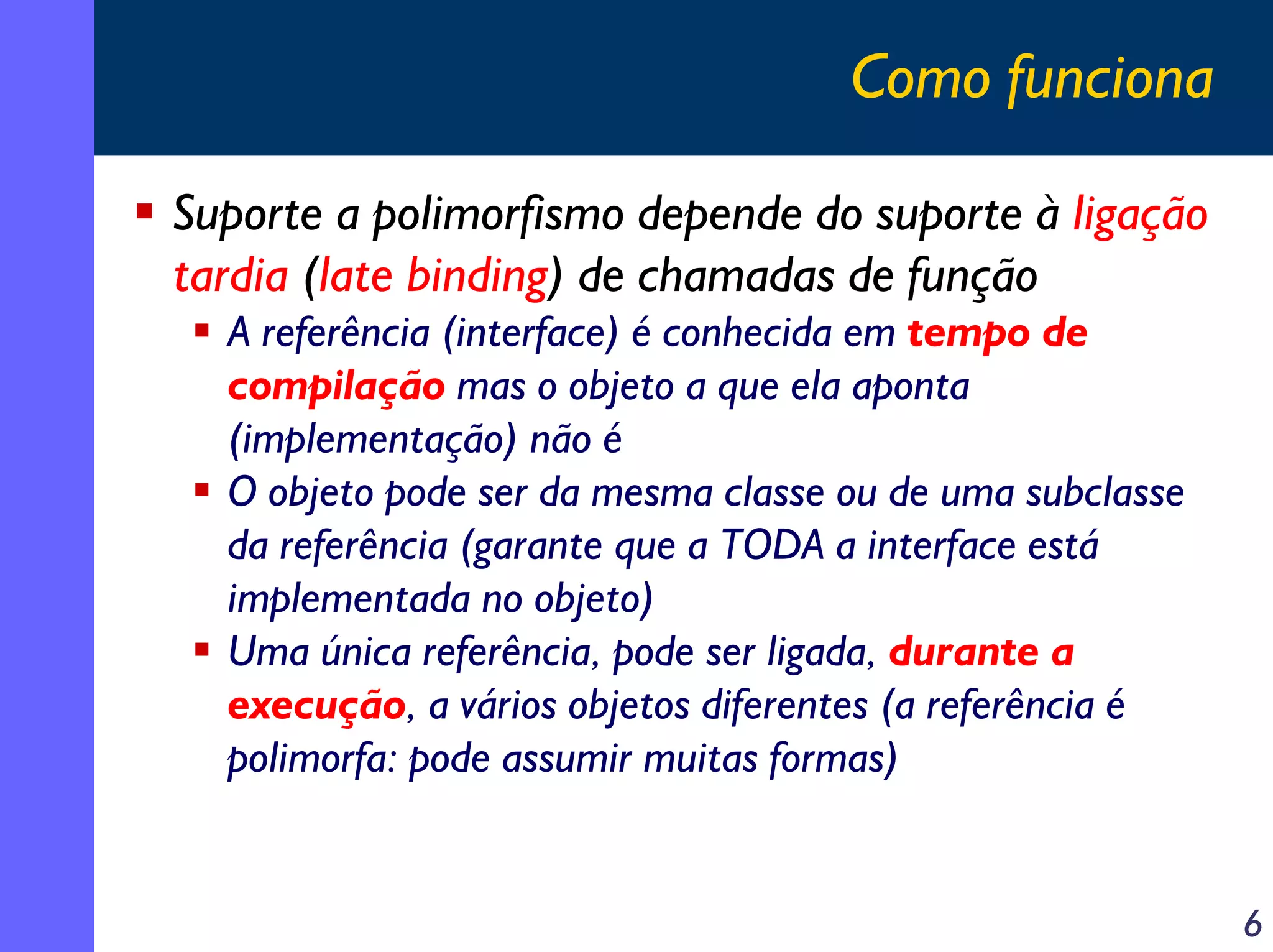 Como funciona
Suporte a polimorfismo depende do suporte à ligação
tardia (late binding) de chamadas de função
A referência (interface) é conhecida em tempo de
compilação mas o objeto a que ela aponta
(implementação) não é
O objeto pode ser da mesma classe ou de uma subclasse
da referência (garante que a TODA a interface está
implementada no objeto)
Uma única referência, pode ser ligada, durante a
execução, a vários objetos diferentes (a referência é
polimorfa: pode assumir muitas formas)

6

 