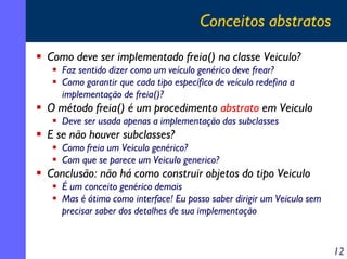 Conceitos abstratos
Como deve ser implementado freia() na classe Veiculo?
Faz sentido dizer como um veículo genérico deve frear?
Como garantir que cada tipo específico de veículo redefina a
implementação de freia()?

O método freia() é um procedimento abstrato em Veiculo
Deve ser usada apenas a implementação das subclasses

E se não houver subclasses?
Como freia um Veiculo genérico?
Com que se parece um Veiculo generico?

Conclusão: não há como construir objetos do tipo Veiculo
É um conceito genérico demais
Mas é ótimo como interface! Eu posso saber dirigir um Veiculo sem
precisar saber dos detalhes de sua implementação

12

 