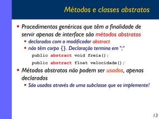 Métodos e classes abstratos
Procedimentos genéricos que têm a finalidade de
servir apenas de interface são métodos abstratos
declarados com o modificador abstract
não têm corpo {}. Declaração termina em ";"
public abstract void freia();
public abstract float velocidade();

Métodos abstratos não podem ser usados, apenas
declarados
São usados através de uma subclasse que os implemente!

13

 