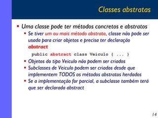 Classes abstratas
Uma classe pode ter métodos concretos e abstratos
Se tiver um ou mais método abstrato, classe não pode ser
usada para criar objetos e precisa ter declaração
abstract
public abstract class Veiculo { ... }

Objetos do tipo Veiculo não podem ser criados
Subclasses de Veiculo podem ser criados desde que
implementem TODOS os métodos abstratos herdados
Se a implementação for parcial, a subclasse também terá
que ser declarada abstract

14

 