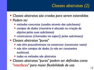 Classes abstratas (2)
Classes abstratas são criadas para serem estendidas
Podem ter
métodos concretos (usados através das subclasses)
campos de dados (memória é alocada na criação de
objetos pelas suas subclasses)
construtores (chamados via super() pelas subclasses)

Classes abstratas "puras"
não têm procedimentos no construtor (construtor vazio)
não têm campos de dados (a não ser constantes
estáticas)
todos os métodos são abstratos

Classes abstratas "puras" podem ser definidas como
"interfaces" para maior flexibilidade de uso

15

 