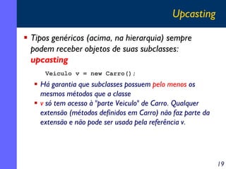 Upcasting
Tipos genéricos (acima, na hierarquia) sempre
podem receber objetos de suas subclasses:
upcasting
Veiculo v = new Carro();

Há garantia que subclasses possuem pelo menos os
mesmos métodos que a classe
v só tem acesso à "parte Veiculo" de Carro. Qualquer
extensão (métodos definidos em Carro) não faz parte da
extensão e não pode ser usada pela referência v.

19

 